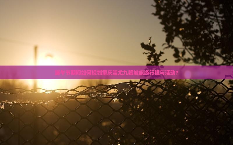 端午节期间如何规划重庆蚩尤九黎城旅游行程与活动？