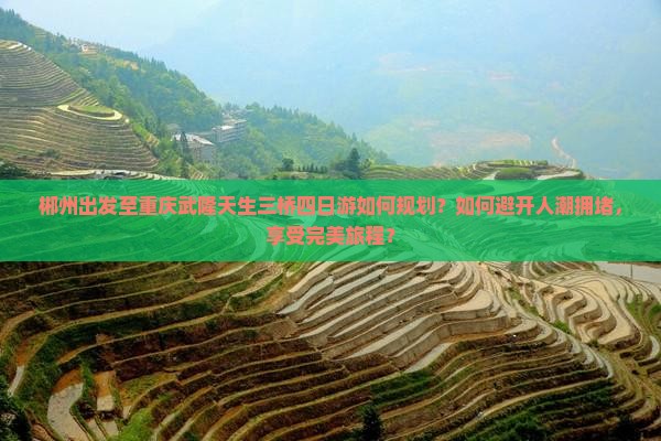 郴州出发至重庆武隆天生三桥四日游如何规划？如何避开人潮拥堵，享受完美旅程？