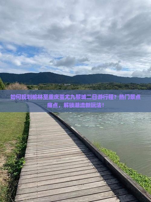 如何规划榆林至重庆蚩尤九黎城二日游行程？热门景点痛点，解锁潮流新玩法！