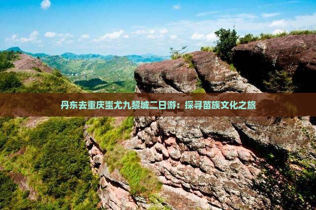 丹东去重庆蚩尤九黎城二日游：探寻苗族文化之旅
