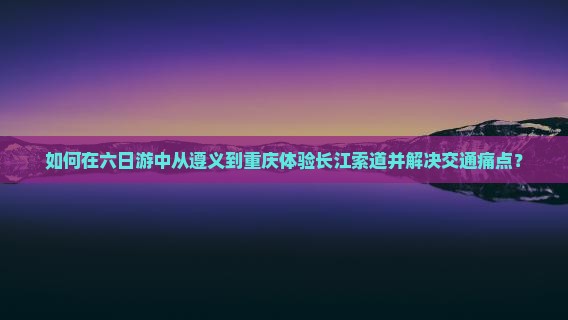 如何在六日游中从遵义到重庆体验长江索道并解决交通痛点？