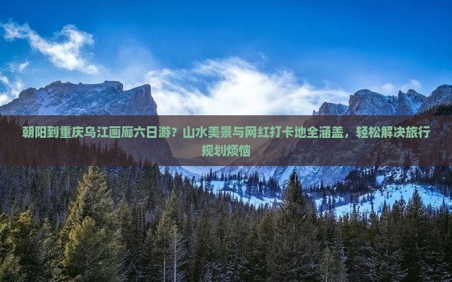 朝阳到重庆乌江画廊六日游？山水美景与网红打卡地全涵盖，轻松解决旅行规划烦恼