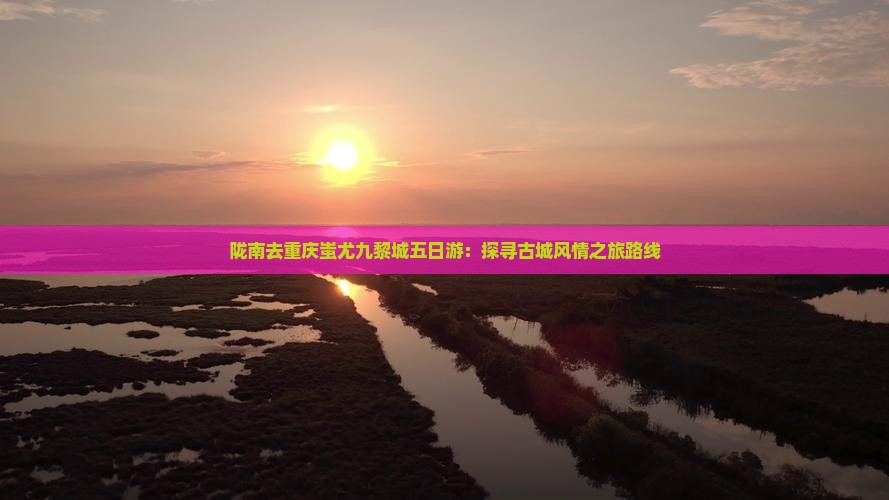 陇南去重庆蚩尤九黎城五日游：探寻古城风情之旅路线
