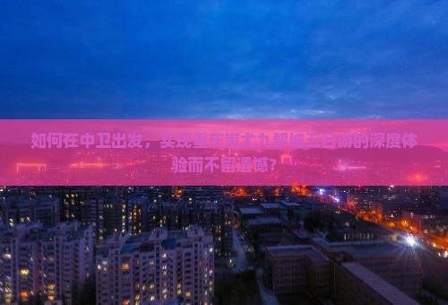 如何在中卫出发，实现重庆蚩尤九黎城五日游的深度体验而不留遗憾？