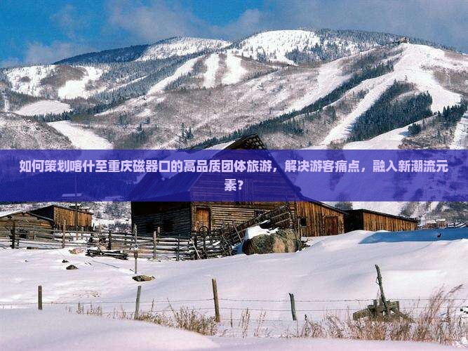 如何策划喀什至重庆磁器口的高品质团体旅游，解决游客痛点，融入新潮流元素？