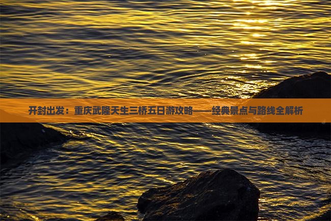 开封出发：重庆武隆天生三桥五日游攻略——经典景点与路线全解析