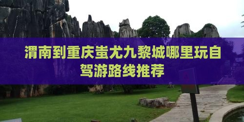 渭南到重庆蚩尤九黎城哪里玩自驾游路线推荐
