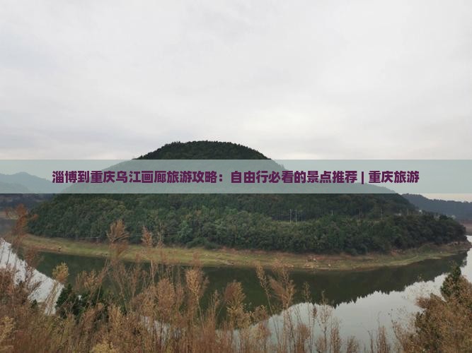 淄博到重庆乌江画廊旅游攻略：自由行必看的景点推荐 | 重庆旅游