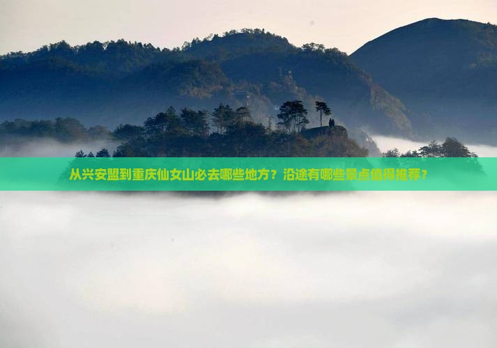 从兴安盟到重庆仙女山必去哪些地方？沿途有哪些景点值得推荐？