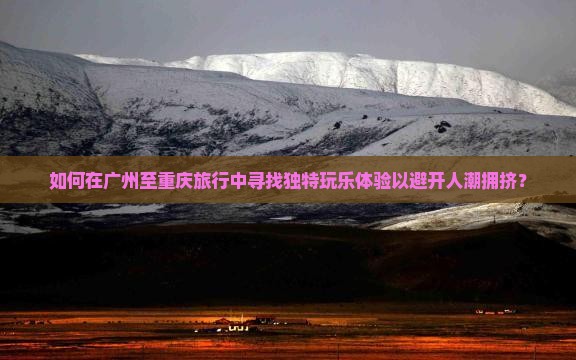 如何在广州至重庆旅行中寻找独特玩乐体验以避开人潮拥挤？