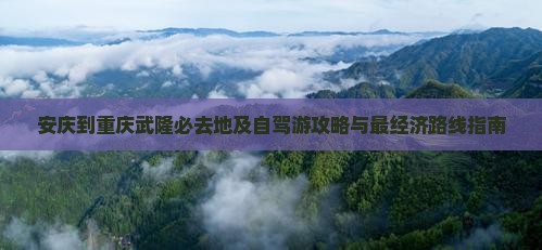 安庆到重庆武隆必去地及自驾游攻略与最经济路线指南