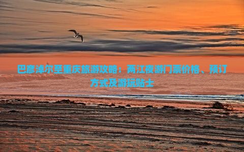 巴彦淖尔至重庆旅游攻略：两江夜游门票价格、预订方式及游玩贴士