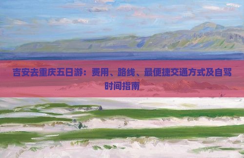 吉安去重庆五日游：费用、路线、最便捷交通方式及自驾时间指南