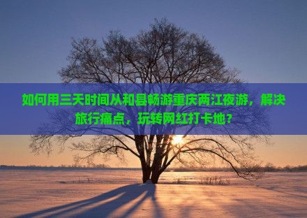 如何用三天时间从和县畅游重庆两江夜游，解决旅行痛点，玩转网红打卡地？