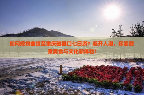 如何规划曲靖至重庆磁器口七日游？避开人潮，探索隐藏美食与文化新体验！