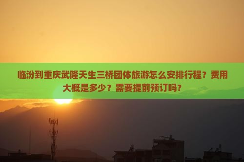 临汾到重庆武隆天生三桥团体旅游怎么安排行程？费用大概是多少？需要提前预订吗？