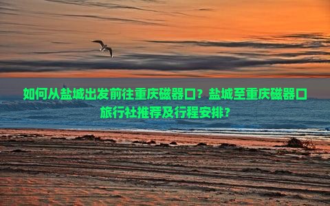 如何从盐城出发前往重庆磁器口？盐城至重庆磁器口旅行社推荐及行程安排？