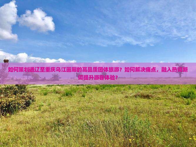 如何策划通辽至重庆乌江画廊的高品质团体旅游？如何解决痛点，融入热词新词提升游客体验？