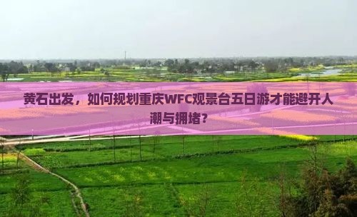 黄石出发，如何规划重庆WFC观景台五日游才能避开人潮与拥堵？