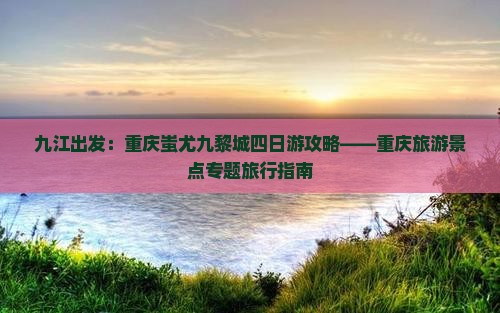 九江出发：重庆蚩尤九黎城四日游攻略——重庆旅游景点专题旅行指南