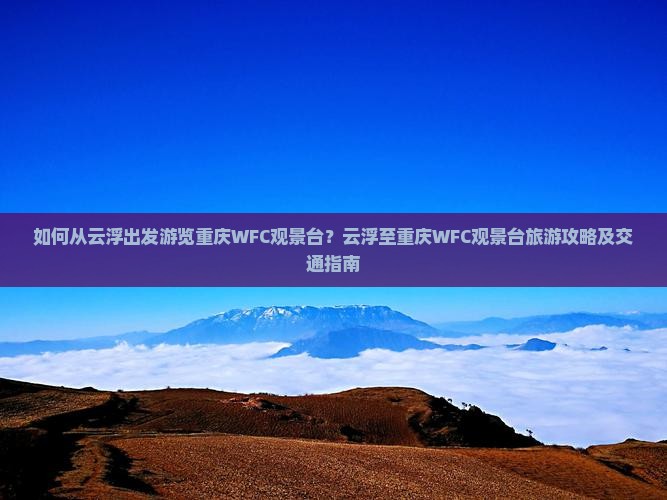如何从云浮出发游览重庆WFC观景台？云浮至重庆WFC观景台旅游攻略及交通指南