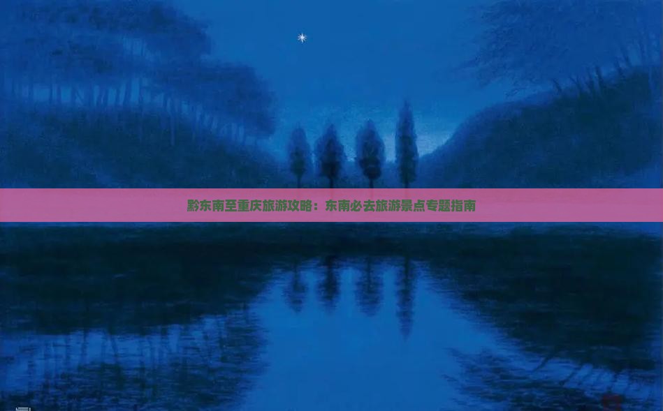 黔东南至重庆旅游攻略：东南必去旅游景点专题指南