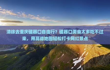 清徐去重庆磁器口自由行？磁器口美食太多吃不过来，用高德地图轻松打卡网红景点