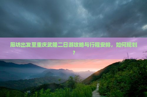 廊坊出发至重庆武隆二日游攻略与行程安排，如何规划？