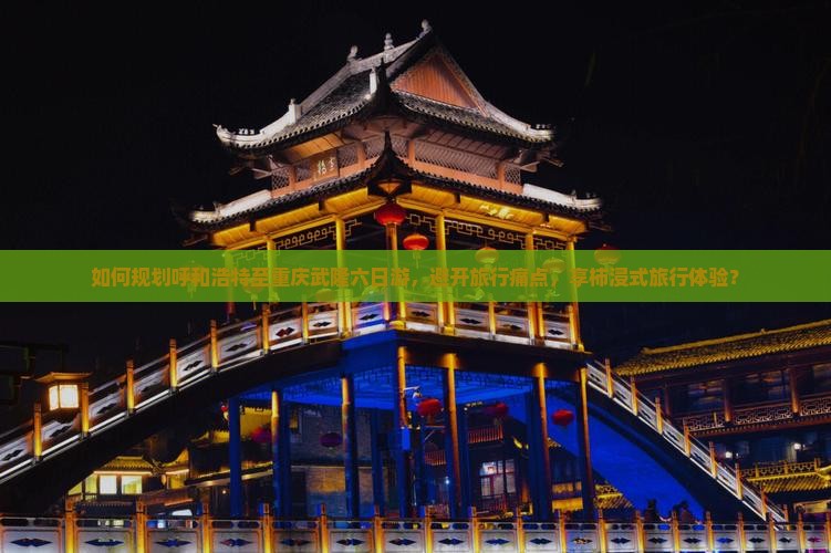 如何规划呼和浩特至重庆武隆六日游，避开旅行痛点，享柿浸式旅行体验？