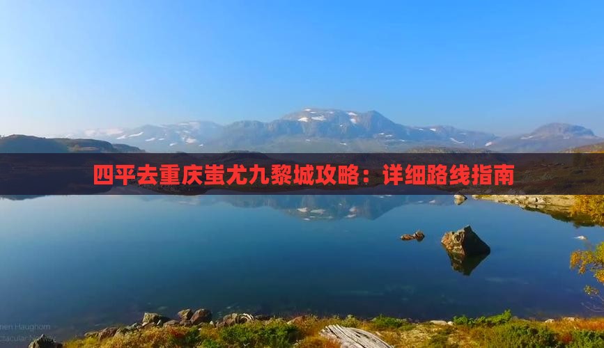四平去重庆蚩尤九黎城攻略：详细路线指南
