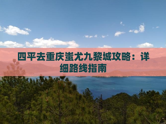 四平去重庆蚩尤九黎城攻略：详细路线指南