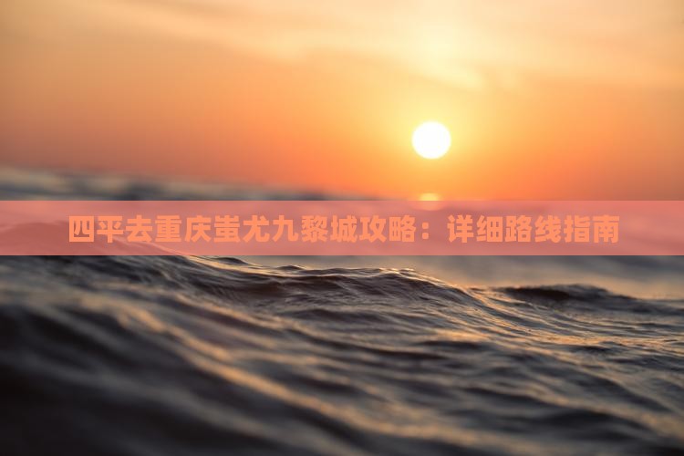 四平去重庆蚩尤九黎城攻略：详细路线指南