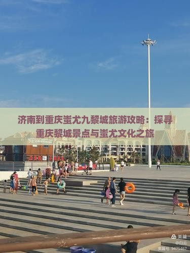 济南到重庆蚩尤九黎城旅游攻略：探寻重庆黎城景点与蚩尤文化之旅