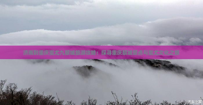 济南到重庆蚩尤九黎城旅游攻略：探寻重庆黎城景点与蚩尤文化之旅