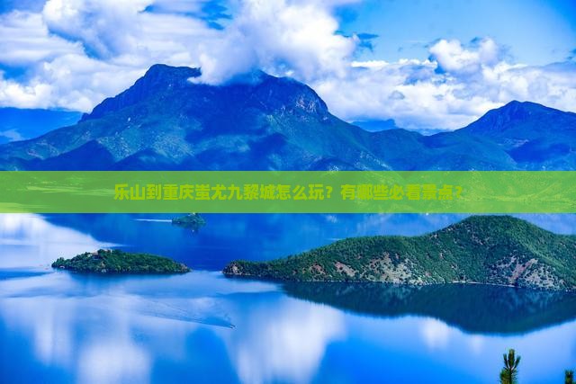 乐山到重庆蚩尤九黎城怎么玩？有哪些必看景点？