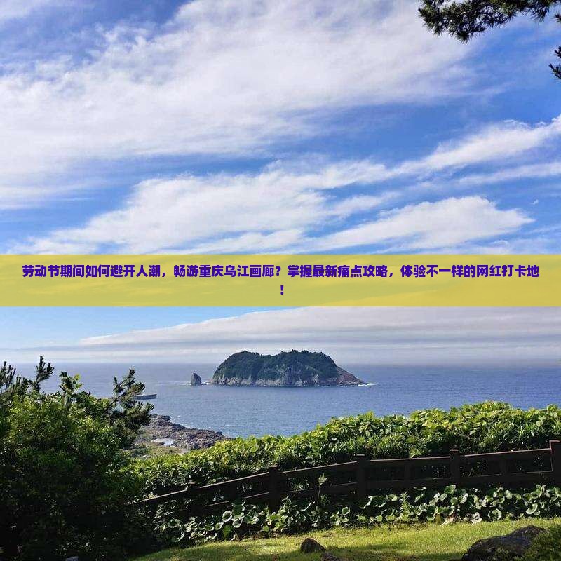 劳动节期间如何避开人潮，畅游重庆乌江画廊？掌握最新痛点攻略，体验不一样的网红打卡地！