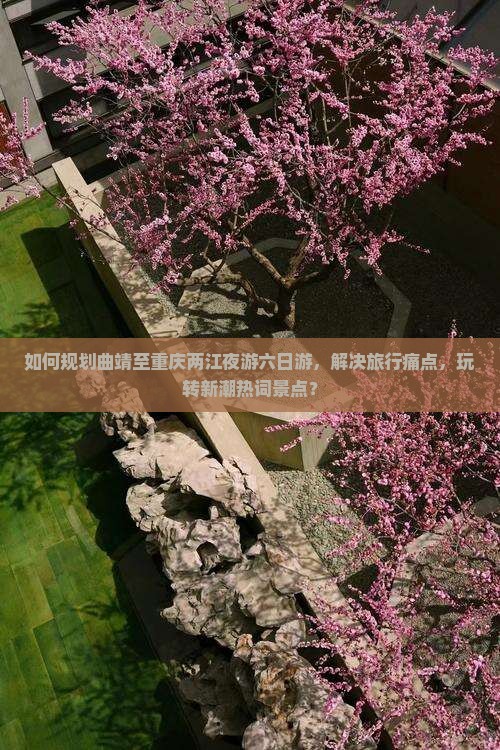 如何规划曲靖至重庆两江夜游六日游，解决旅行痛点，玩转新潮热词景点？