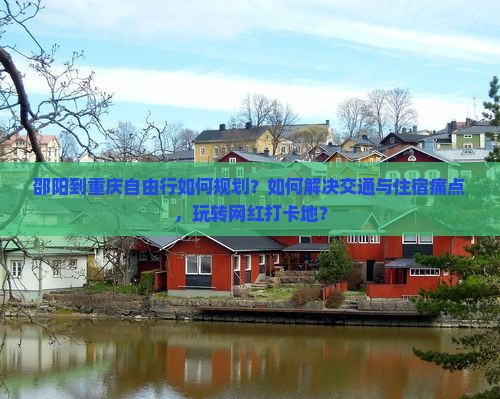 邵阳到重庆自由行如何规划？如何解决交通与住宿痛点，玩转网红打卡地？