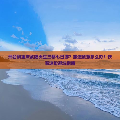 邢台到重庆武隆天生三桥七日游？旅途疲惫怎么办？快看这份避坑指南