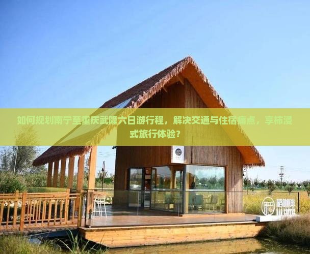 如何规划南宁至重庆武隆六日游行程，解决交通与住宿痛点，享柿浸式旅行体验？