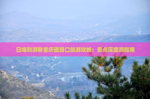 日喀则游客重庆磁器口旅游攻略：景点深度游指南
