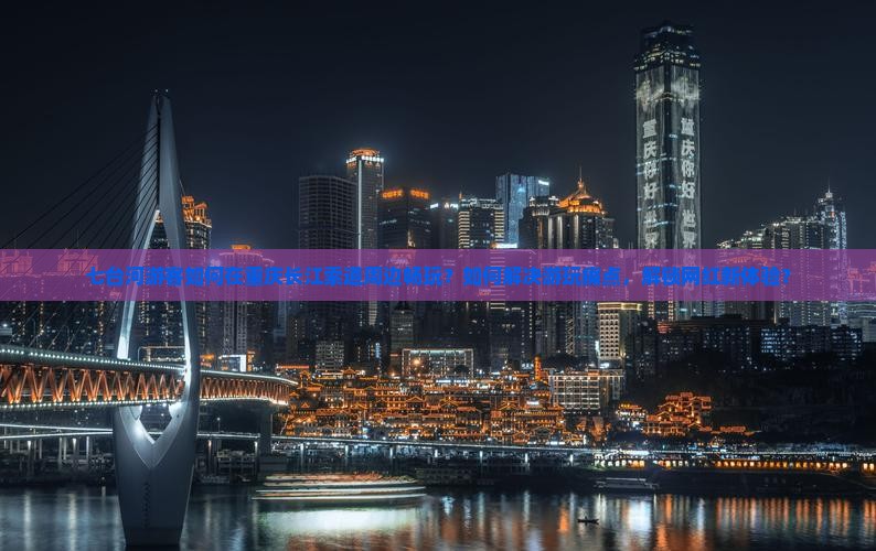 七台河游客如何在重庆长江索道周边畅玩？如何解决游玩痛点，解锁网红新体验？