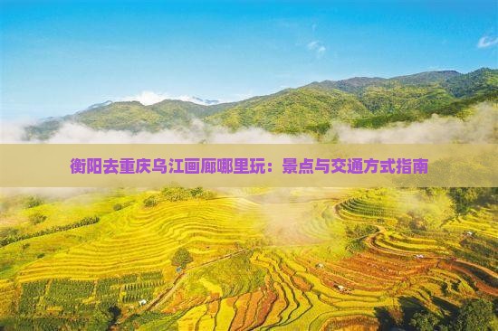 衡阳去重庆乌江画廊哪里玩：景点与交通方式指南