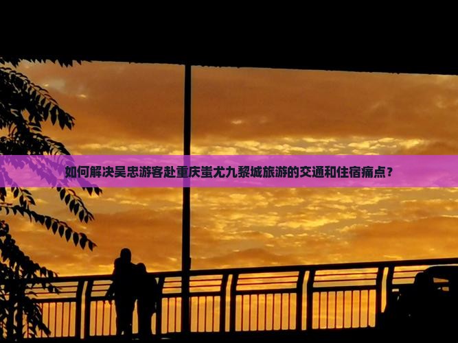 如何解决吴忠游客赴重庆蚩尤九黎城旅游的交通和住宿痛点？