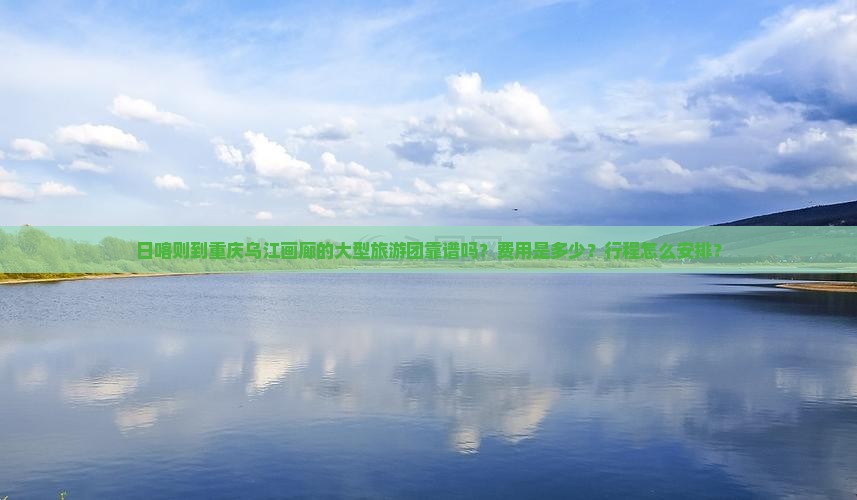日喀则到重庆乌江画廊的大型旅游团靠谱吗？费用是多少？行程怎么安排？