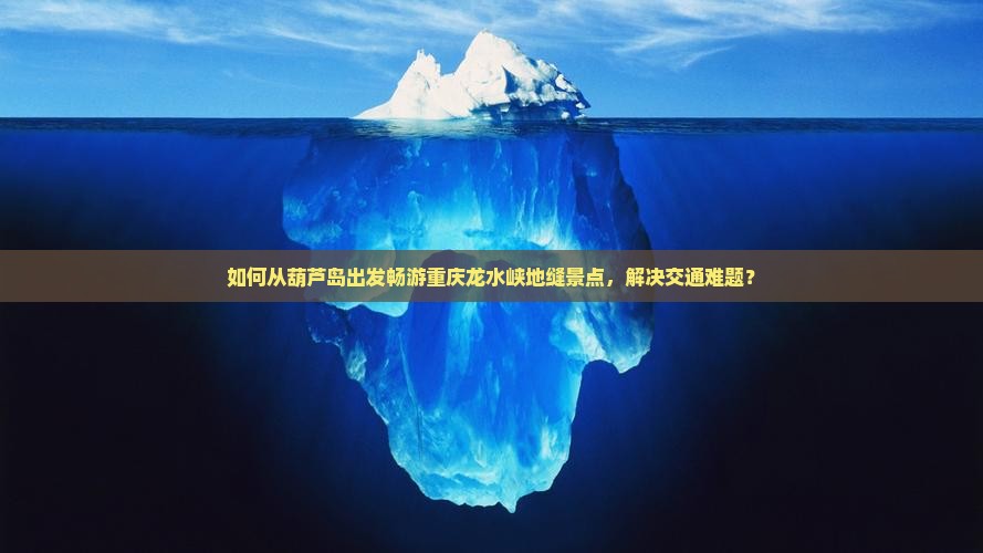 如何从葫芦岛出发畅游重庆龙水峡地缝景点，解决交通难题？