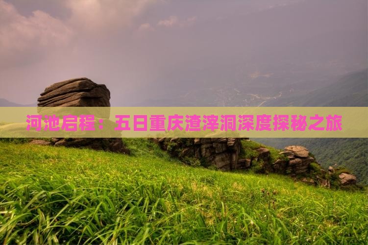 河池启程：五日重庆渣滓洞深度探秘之旅