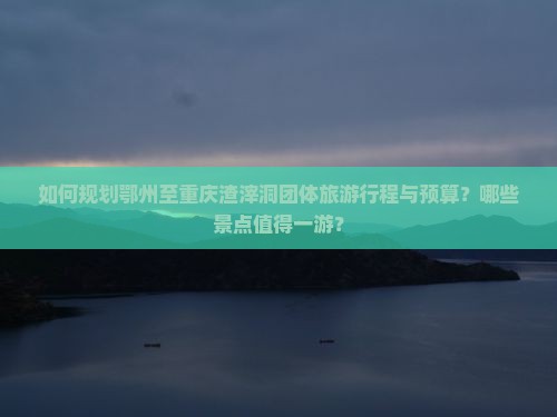 如何规划鄂州至重庆渣滓洞团体旅游行程与预算？哪些景点值得一游？