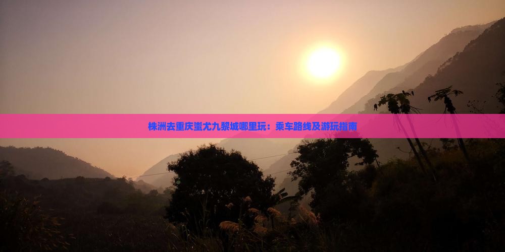 株洲去重庆蚩尤九黎城哪里玩：乘车路线及游玩指南