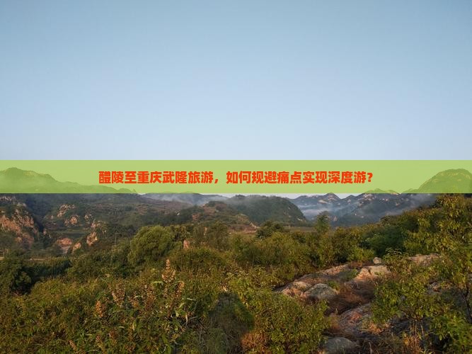 醴陵至重庆武隆旅游，如何规避痛点实现深度游？